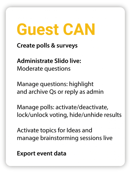 Guest can Create polls and surveys Administrate Slido live: Moderate questions Manage questions: highlight and archive Qs or reply as admin Manage polls: activate/deactivate, lock/unlock voting, hide/unhide results Activate topics for Ideas and manage brainstorming sessions live Export event data